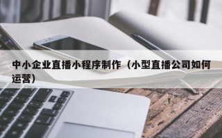 贵阳中小企业直播小程序制作（小型直播公司如何运营）