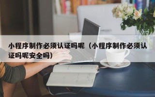 贵阳小程序制作必须认证吗呢（小程序制作必须认证吗呢安全吗）
