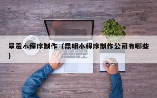 贵阳呈贡小程序制作（昆明小程序制作公司有哪些）