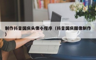 贵阳制作抖音国庆头像小程序（抖音国庆图像制作）