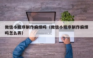 贵阳微信小程序制作麻烦吗（微信小程序制作麻烦吗怎么弄）
