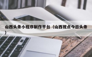 贵阳山西头条小程序制作平台（山西视点今日头条）